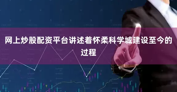 网上炒股配资平台讲述着怀柔科学城建设至今的过程
