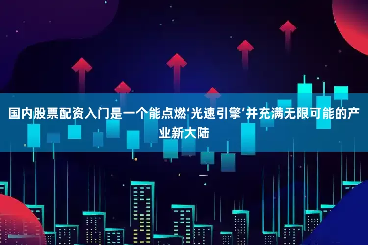 国内股票配资入门是一个能点燃‘光速引擎’并充满无限可能的产业新大陆