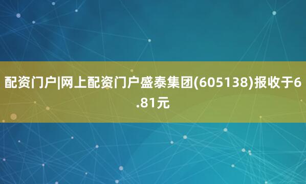 配资门户|网上配资门户盛泰集团(605138)报收于6.81元