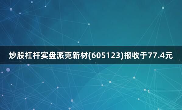 炒股杠杆实盘派克新材(605123)报收于77.4元