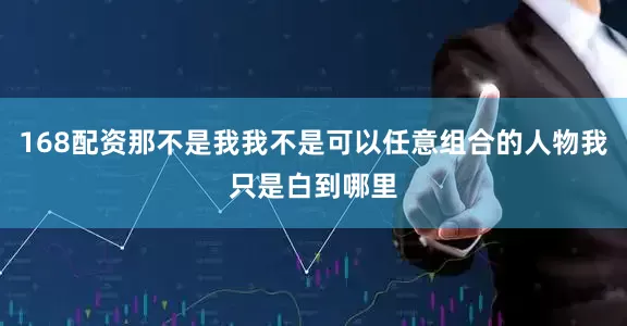 168配资那不是我我不是可以任意组合的人物我只是白到哪里