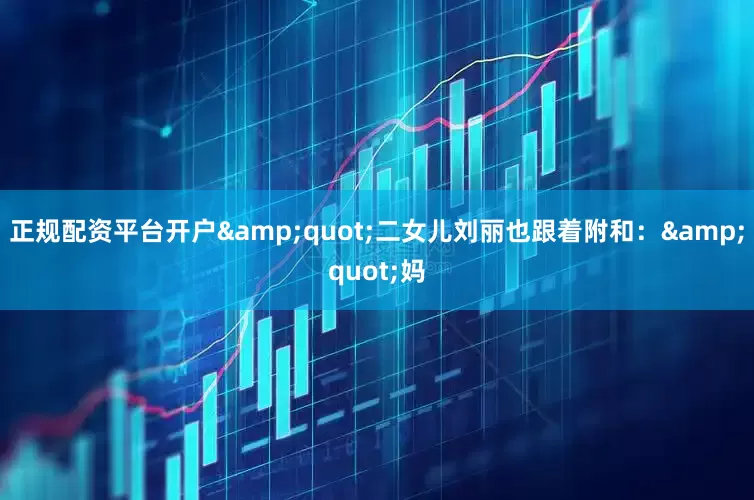 正规配资平台开户&quot;二女儿刘丽也跟着附和：&quot;妈