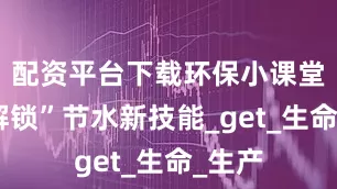 配资平台下载环保小课堂丨“解锁”节水新技能_get_生命_生产