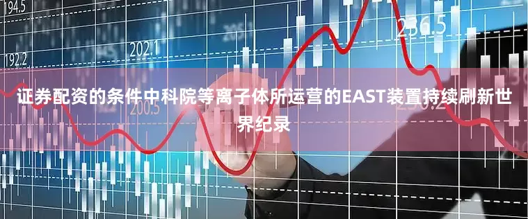 证券配资的条件中科院等离子体所运营的EAST装置持续刷新世界纪录
