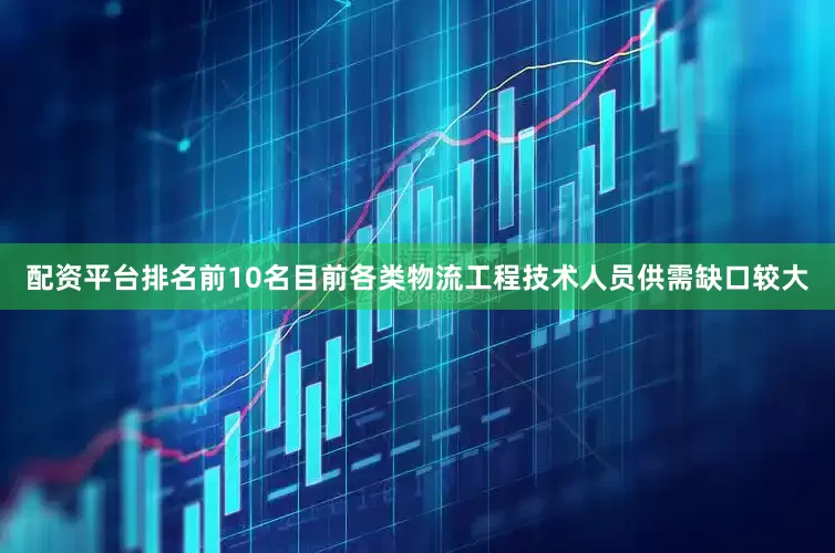 配资平台排名前10名目前各类物流工程技术人员供需缺口较大