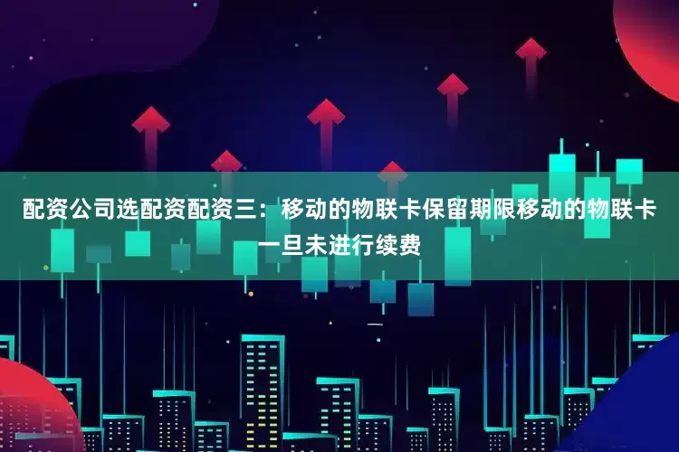 配资公司选配资配资三：移动的物联卡保留期限移动的物联卡一旦未进行续费
