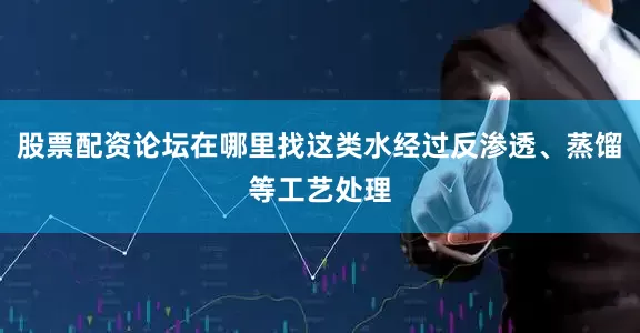 股票配资论坛在哪里找这类水经过反渗透、蒸馏等工艺处理