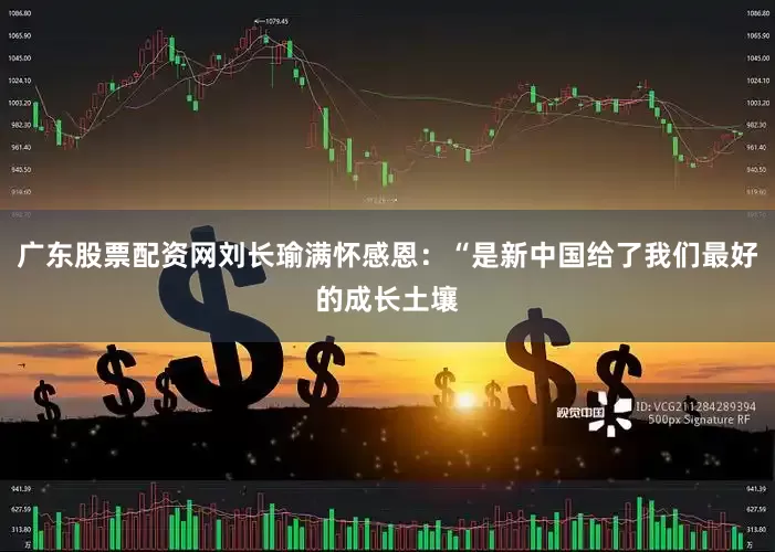 广东股票配资网刘长瑜满怀感恩：“是新中国给了我们最好的成长土壤