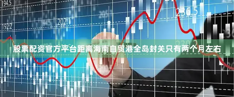 股票配资官方平台距离海南自贸港全岛封关只有两个月左右